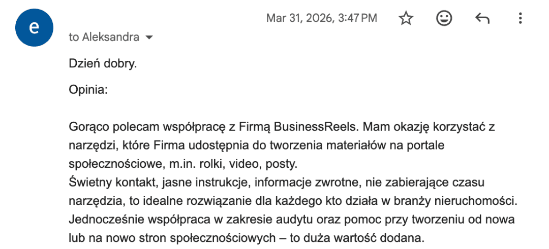 E-mail od Elżbiety Tarantowicz, dyrektor oddziału Północ Olsztyn Jarocka: „Gorąco polecam współpracę z Firmą BusinessReels. […] Świetny kontakt, jasne instrukcje, informacje zwrotne, nie zabierające czasu narzędzia, to idealne rozwiązanie dla każdego kto działa w branży nieruchomości.”